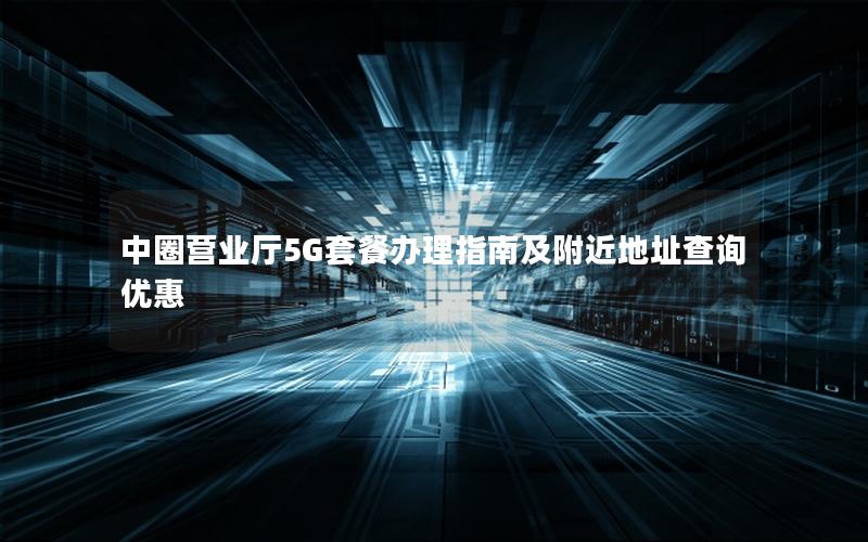中圈营业厅5G套餐办理指南及附近地址查询优惠