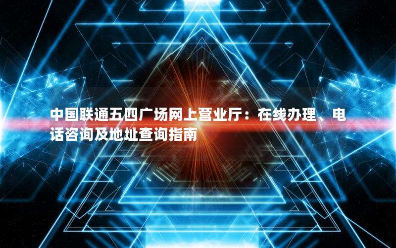 中国联通五四广场网上营业厅：在线办理、电话咨询及地址查询指南