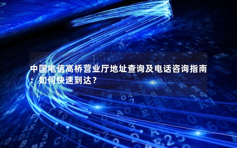 中国电信高桥营业厅地址查询及电话咨询指南：如何快速到达？