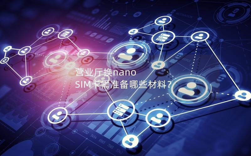 营业厅换nano SIM卡需准备哪些材料？