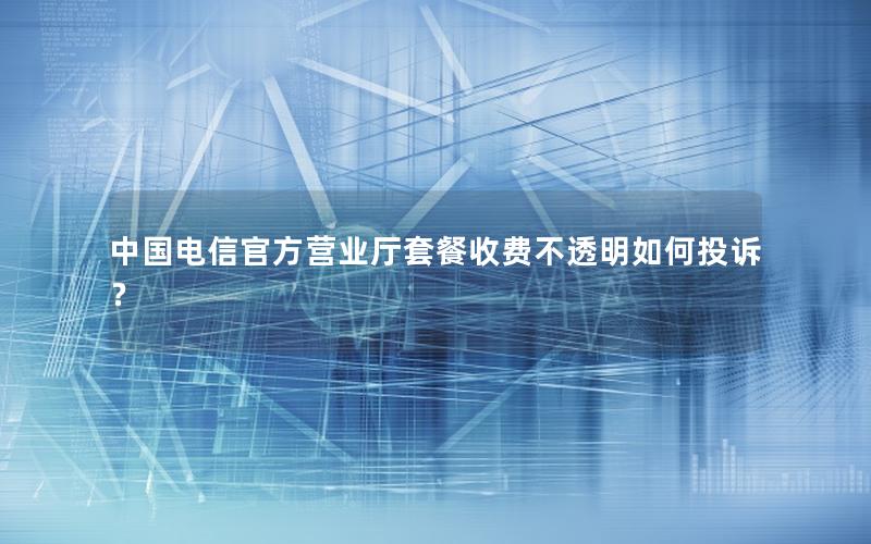 中国电信官方营业厅套餐收费不透明如何投诉？