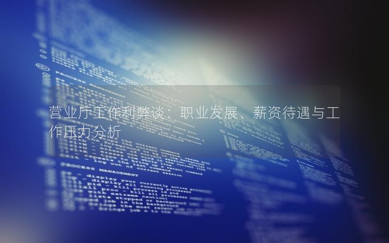 营业厅工作利弊谈：职业发展、薪资待遇与工作压力分析