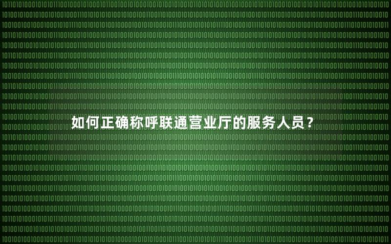 如何正确称呼联通营业厅的服务人员？