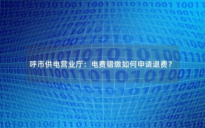 呼市供电营业厅：电费错缴如何申请退费？