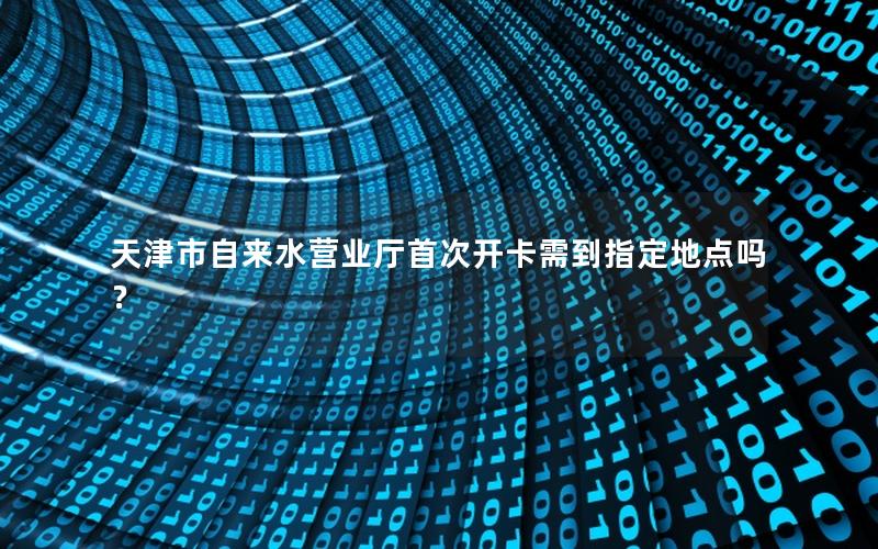 天津市自来水营业厅首次开卡需到指定地点吗？