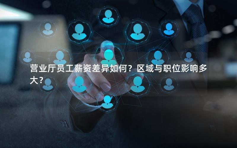 营业厅员工薪资差异如何？区域与职位影响多大？