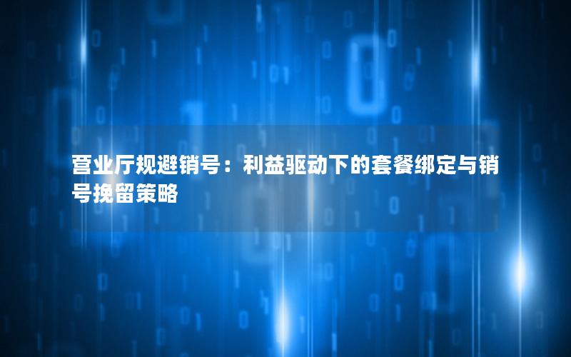 营业厅规避销号：利益驱动下的套餐绑定与销号挽留策略