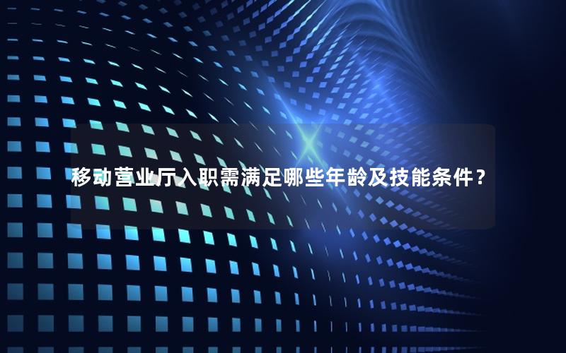 移动营业厅入职需满足哪些年龄及技能条件？