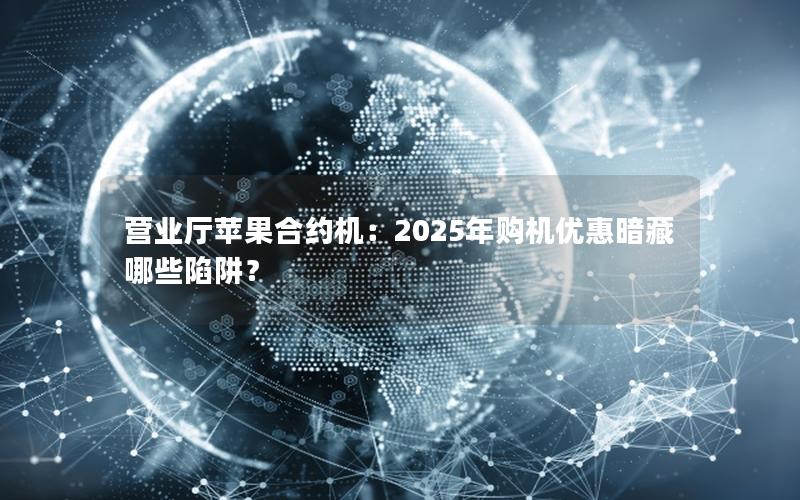 营业厅苹果合约机：2025年购机优惠暗藏哪些陷阱？
