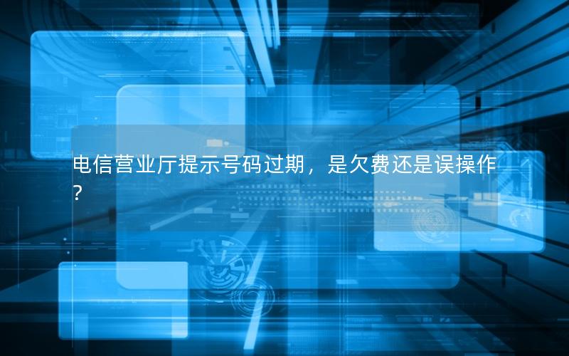 电信营业厅提示号码过期，是欠费还是误操作？