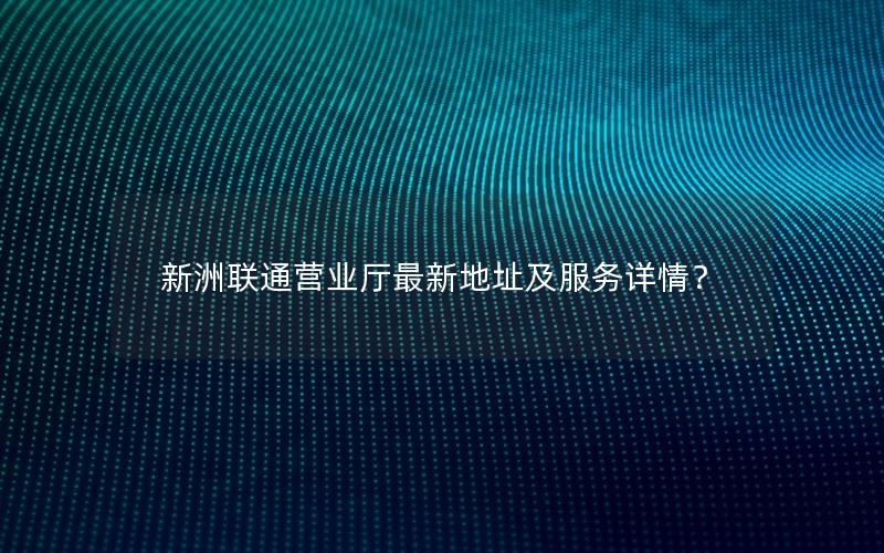 新洲联通营业厅最新地址及服务详情？