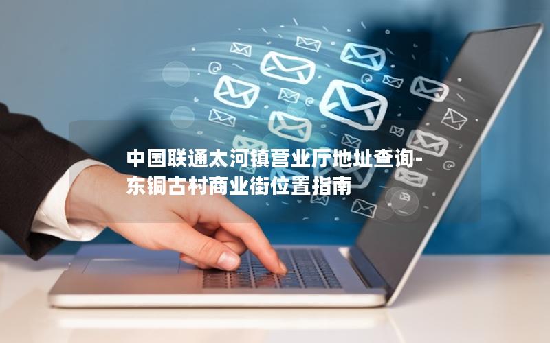 中国联通太河镇营业厅地址查询-东铜古村商业街位置指南