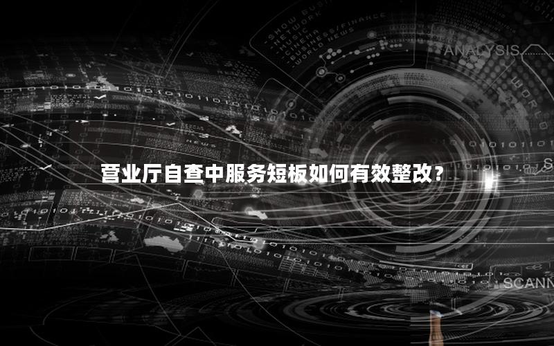 营业厅自查中服务短板如何有效整改？