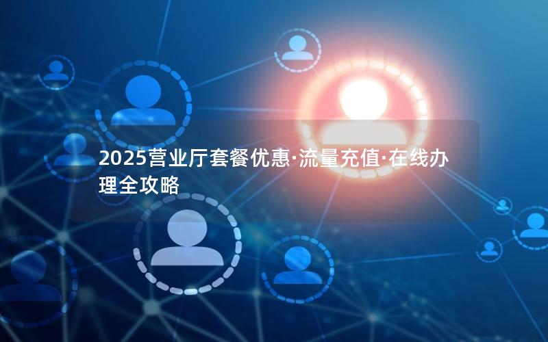 2025营业厅套餐优惠·流量充值·在线办理全攻略