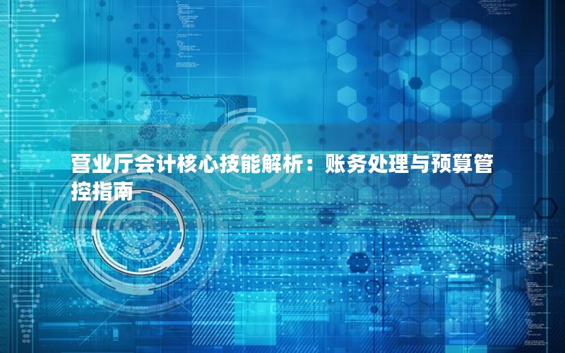 营业厅会计核心技能解析：账务处理与预算管控指南