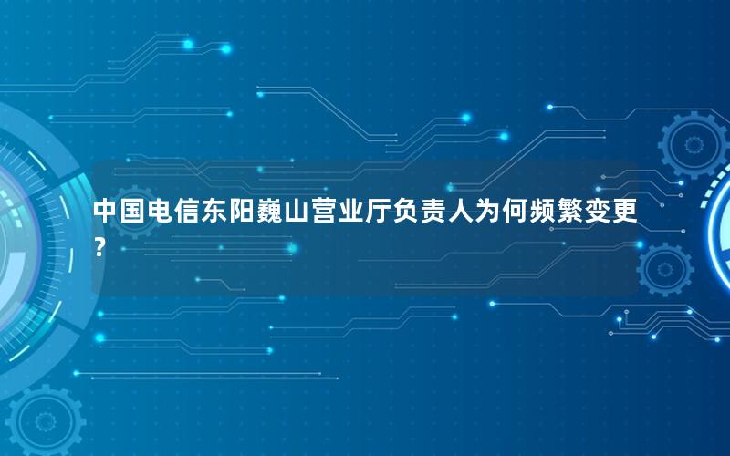 中国电信东阳巍山营业厅负责人为何频繁变更？