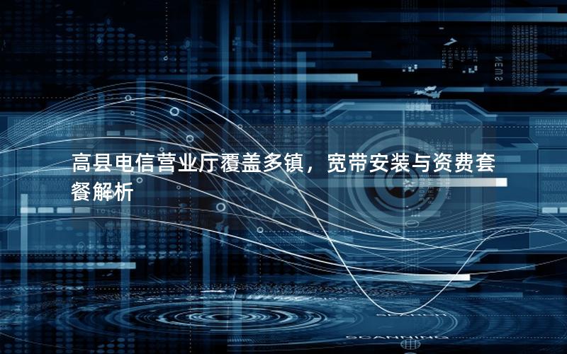 高县电信营业厅覆盖多镇，宽带安装与资费套餐解析