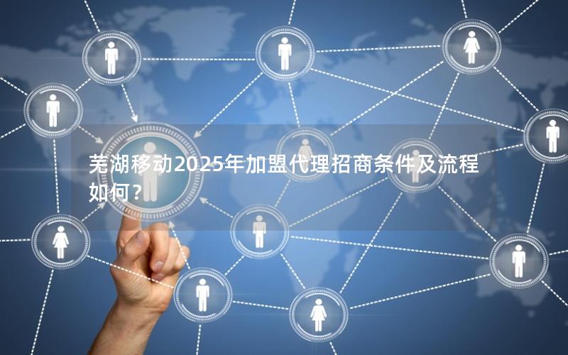 芜湖移动2025年加盟代理招商条件及流程如何？
