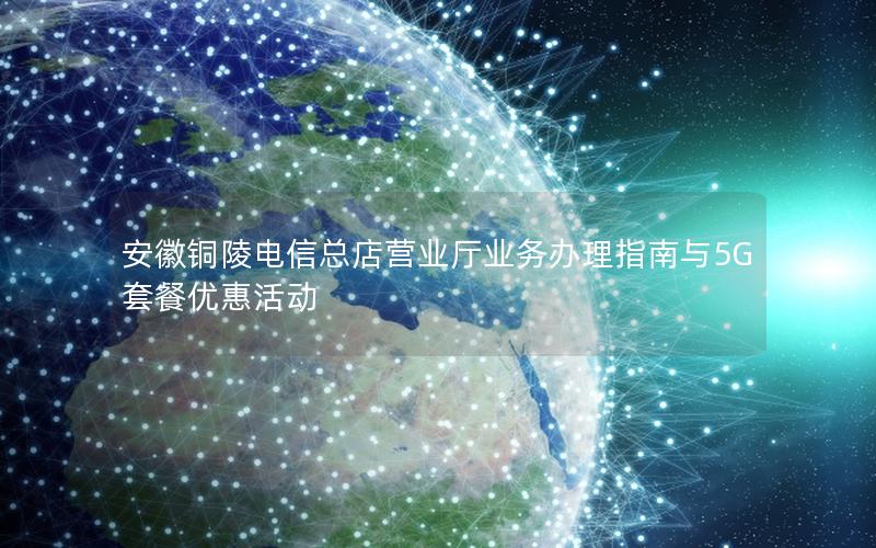 安徽铜陵电信总店营业厅业务办理指南与5G套餐优惠活动