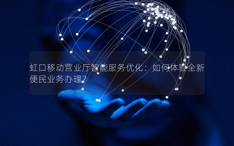 虹口移动营业厅智能服务优化：如何体验全新便民业务办理？