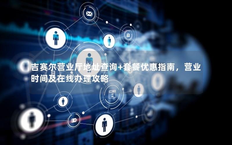 吉赛尔营业厅地址查询+套餐优惠指南，营业时间及在线办理攻略