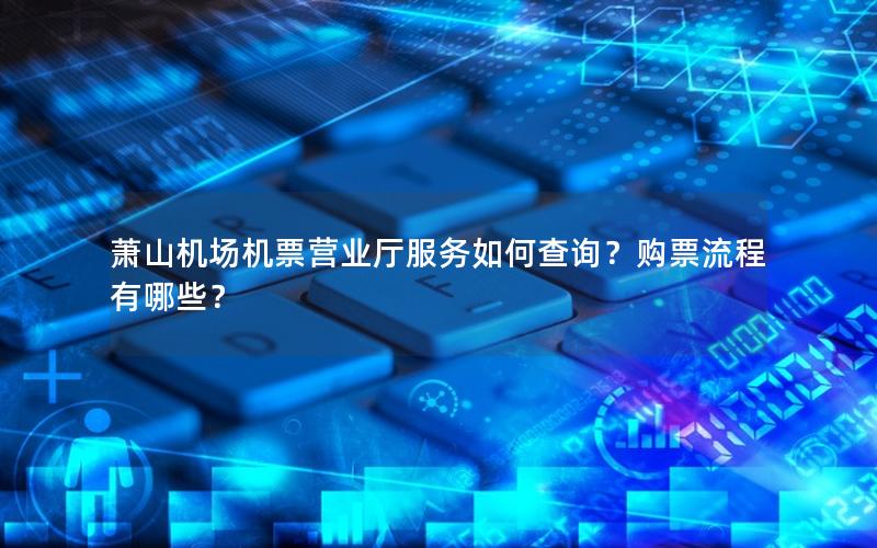 萧山机场机票营业厅服务如何查询？购票流程有哪些？