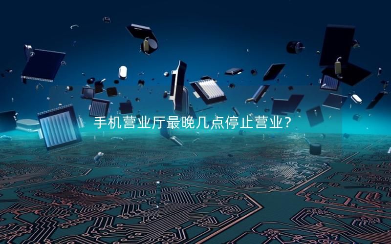 手机营业厅最晚几点停止营业？