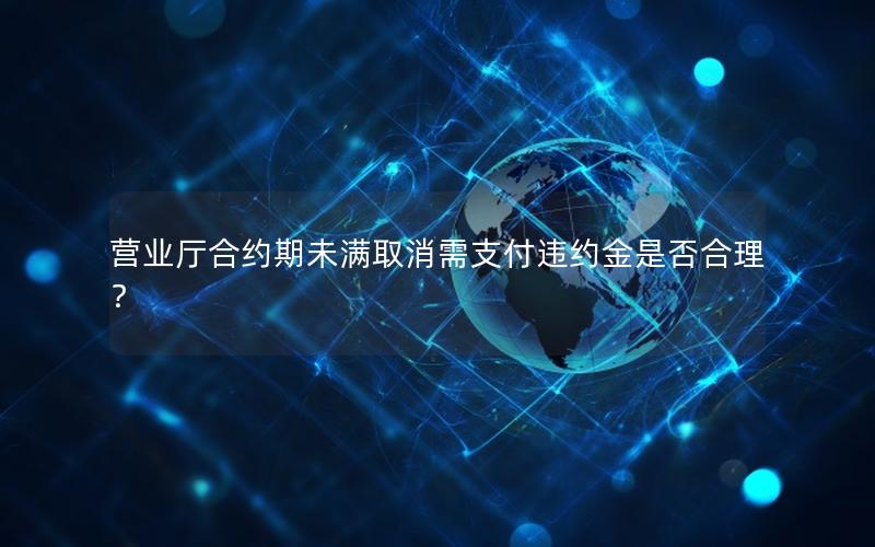 营业厅合约期未满取消需支付违约金是否合理？