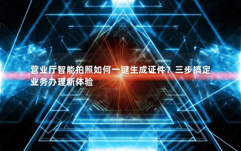 营业厅智能拍照如何一键生成证件？三步搞定业务办理新体验