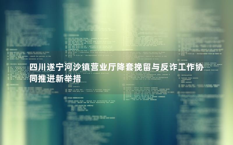 四川遂宁河沙镇营业厅降套挽留与反诈工作协同推进新举措