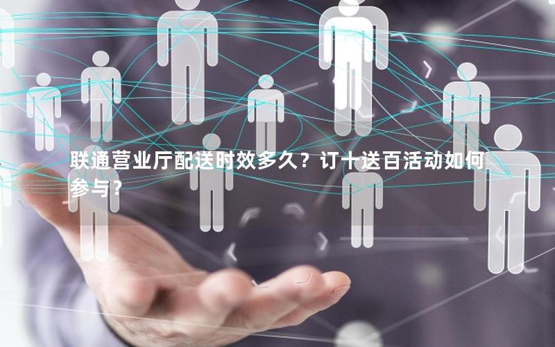 联通营业厅配送时效多久？订十送百活动如何参与？
