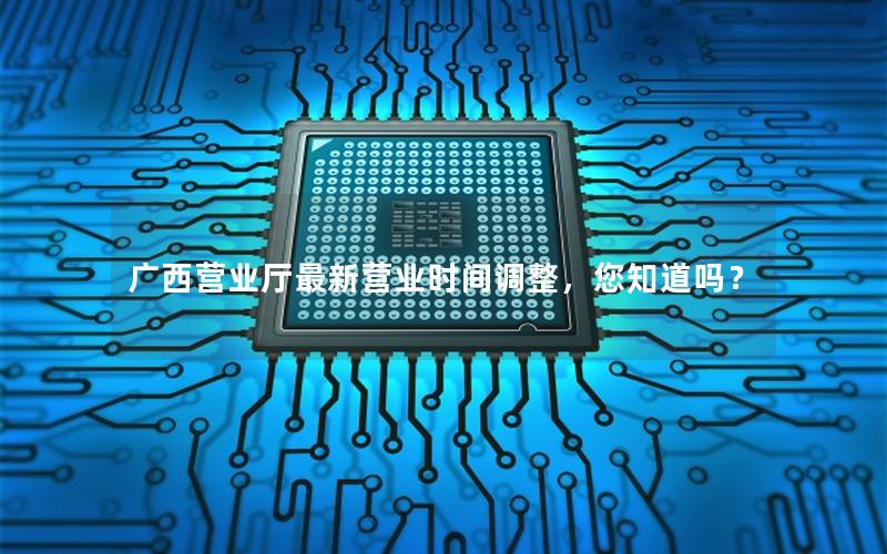 广西营业厅最新营业时间调整，您知道吗？