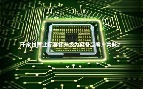 干家村营业厅套餐升级为何备受客户青睐？