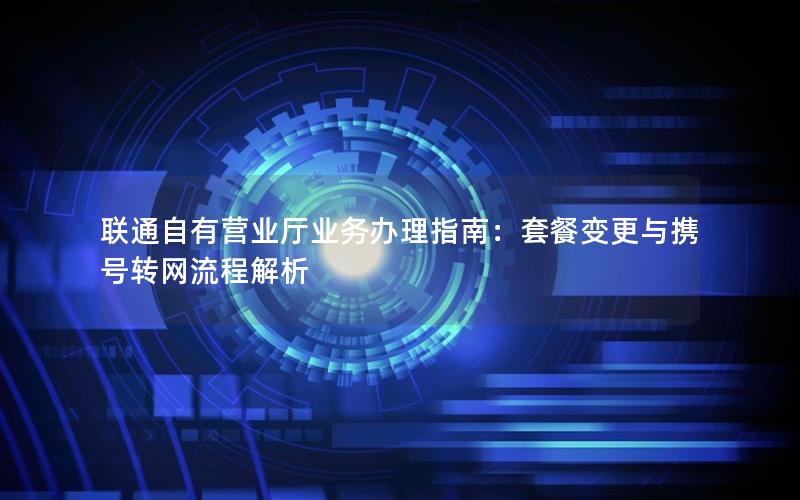 联通自有营业厅业务办理指南：套餐变更与携号转网流程解析