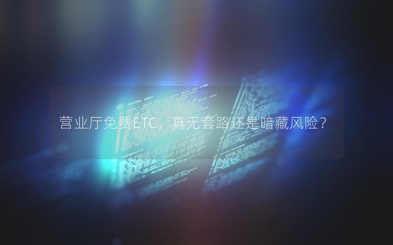 营业厅免费ETC，真无套路还是暗藏风险？