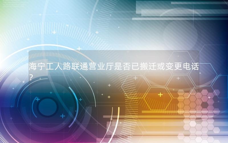 海宁工人路联通营业厅是否已搬迁或变更电话？