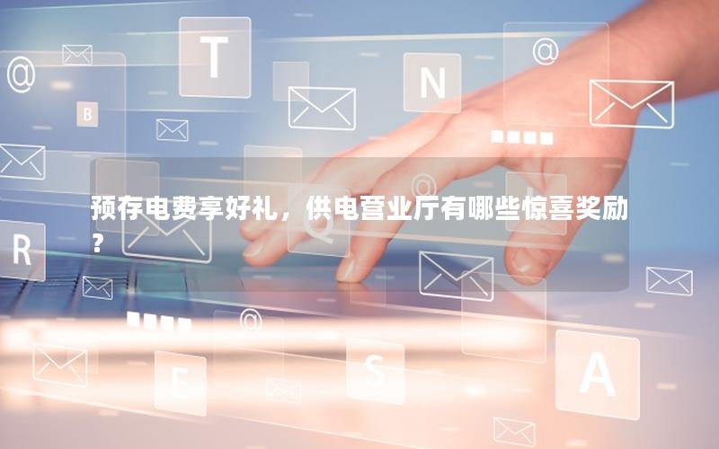 预存电费享好礼，供电营业厅有哪些惊喜奖励？
