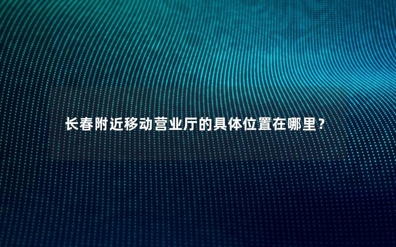 长春附近移动营业厅的具体位置在哪里？