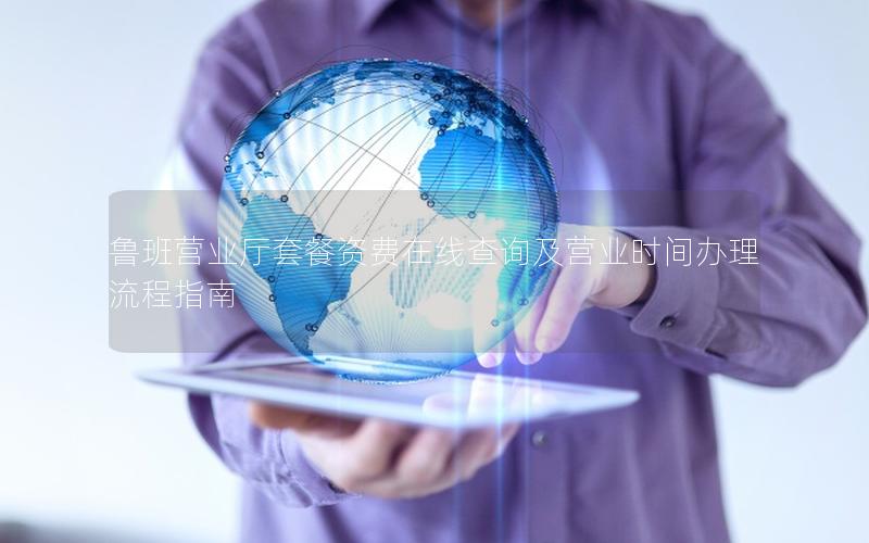 鲁班营业厅套餐资费在线查询及营业时间办理流程指南