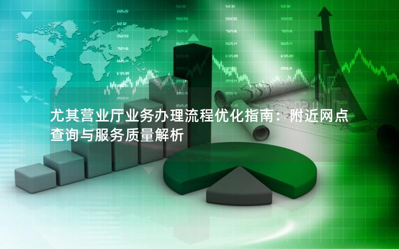 尤其营业厅业务办理流程优化指南：附近网点查询与服务质量解析