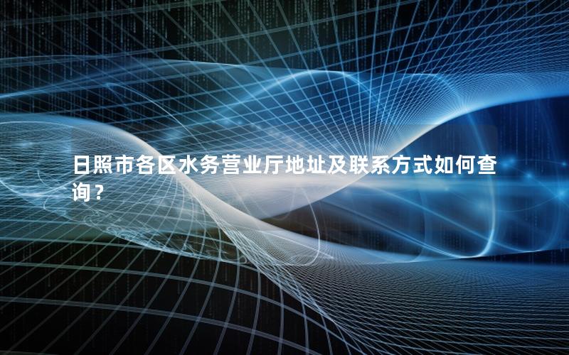 日照市各区水务营业厅地址及联系方式如何查询？