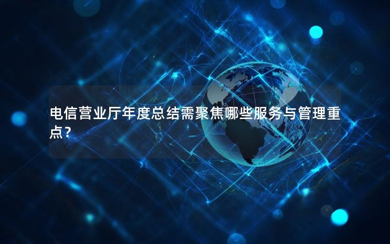 电信营业厅年度总结需聚焦哪些服务与管理重点？