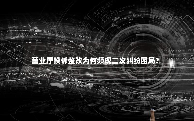 营业厅投诉整改为何频现二次纠纷困局？