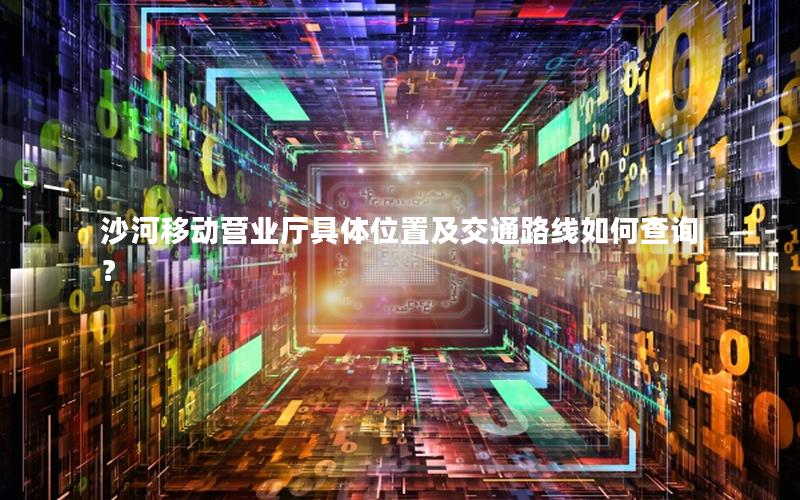 沙河移动营业厅具体位置及交通路线如何查询？