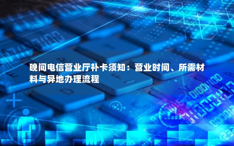 晚间电信营业厅补卡须知：营业时间、所需材料与异地办理流程