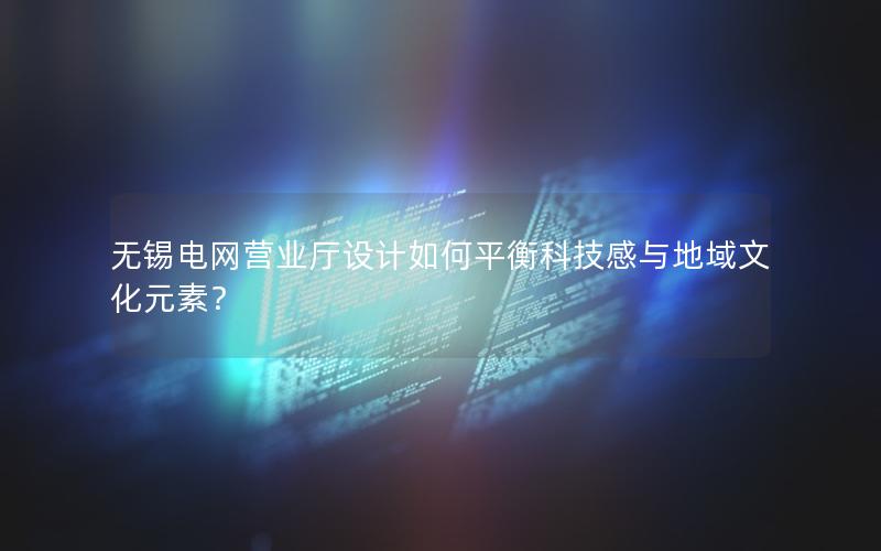 无锡电网营业厅设计如何平衡科技感与地域文化元素？