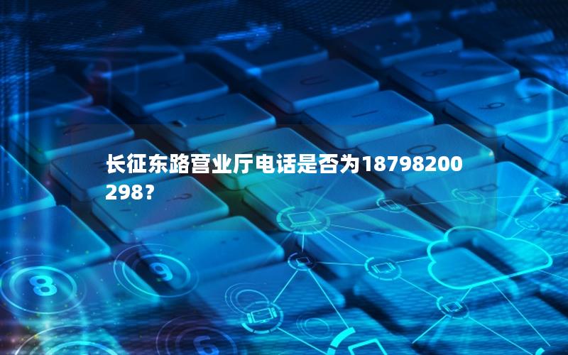 长征东路营业厅电话是否为18798200298？