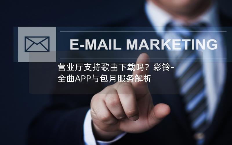 营业厅支持歌曲下载吗？彩铃-全曲APP与包月服务解析