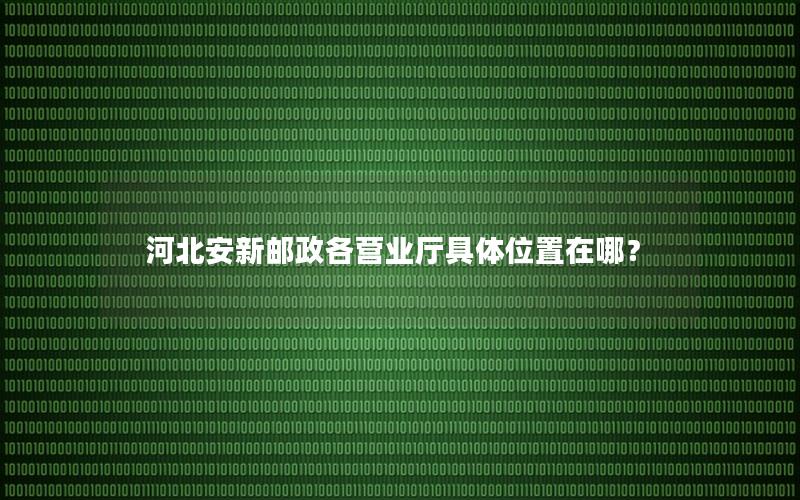 河北安新邮政各营业厅具体位置在哪？
