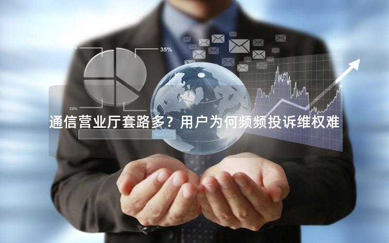 通信营业厅套路多？用户为何频频投诉维权难